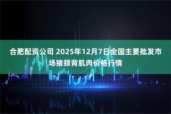合肥配资公司 2025年12月7日全国主要批发市场猪颈背肌肉价格行情