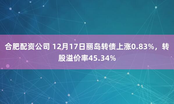 合肥配资公司 12月17日丽岛转债上涨0.83%，转股溢价率45.34%