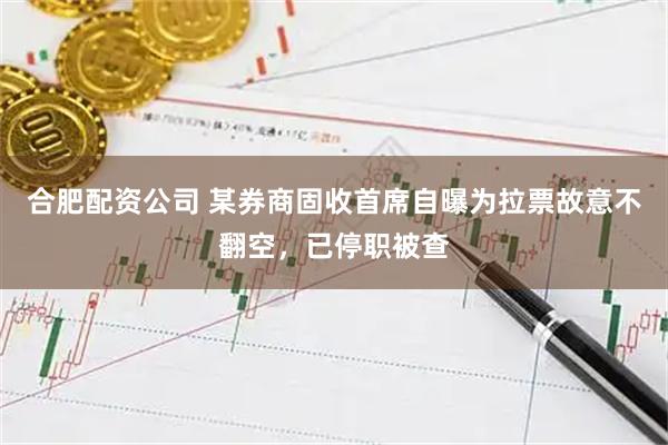 合肥配资公司 某券商固收首席自曝为拉票故意不翻空，已停职被查