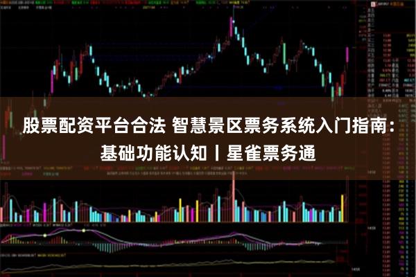 股票配资平台合法 智慧景区票务系统入门指南：基础功能认知丨星雀票务通