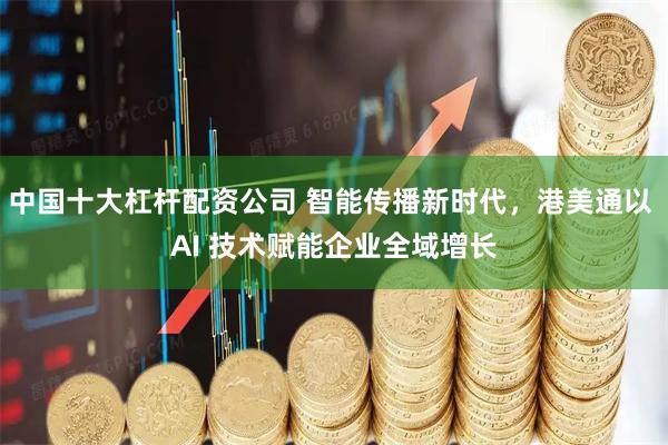 中国十大杠杆配资公司 智能传播新时代，港美通以 AI 技术赋能企业全域增长