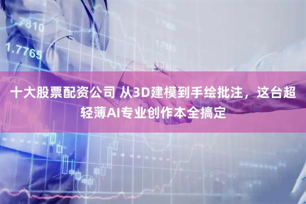 十大股票配资公司 从3D建模到手绘批注，这台超轻薄AI专业创作本全搞定