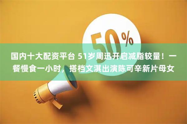 国内十大配资平台 51岁周迅开启减脂较量！一餐慢食一小时，搭档文淇出演陈可辛新片母女