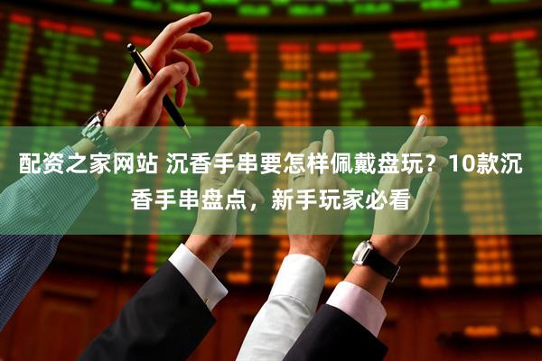 配资之家网站 沉香手串要怎样佩戴盘玩？10款沉香手串盘点，新手玩家必看
