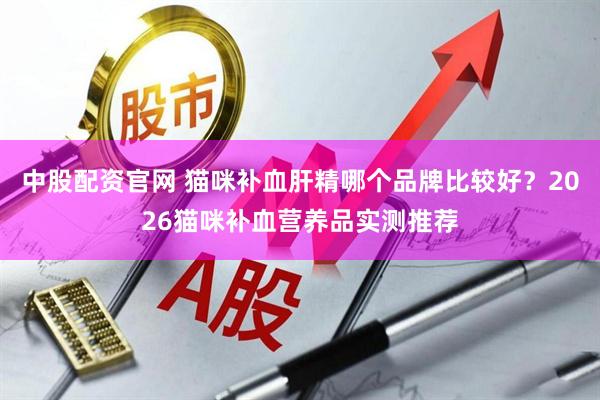 中股配资官网 猫咪补血肝精哪个品牌比较好？2026猫咪补血营养品实测推荐