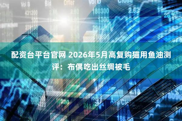 配资台平台官网 2026年5月高复购猫用鱼油测评：布偶吃出丝绸被毛