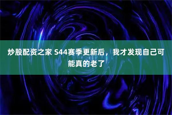 炒股配资之家 S44赛季更新后，我才发现自己可能真的老了