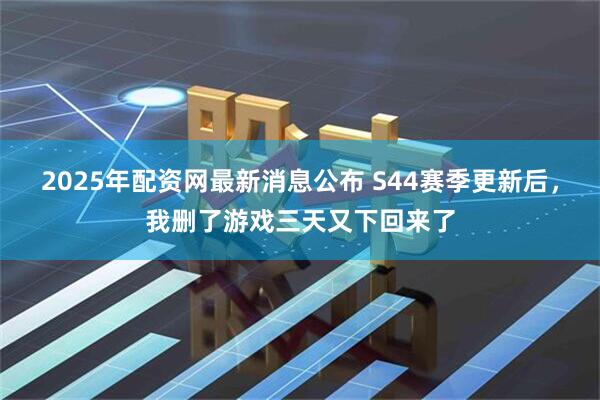 2025年配资网最新消息公布 S44赛季更新后，我删了游戏三天又下回来了