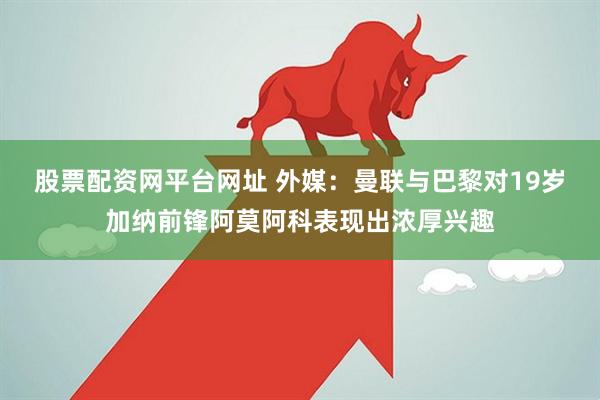 股票配资网平台网址 外媒：曼联与巴黎对19岁加纳前锋阿莫阿科表现出浓厚兴趣