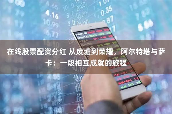 在线股票配资分红 从废墟到荣耀，阿尔特塔与萨卡：一段相互成就的旅程