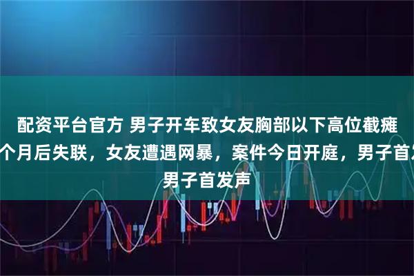 配资平台官方 男子开车致女友胸部以下高位截瘫，2个月后失联，女友遭遇网暴，案件今日开庭，男子首发声