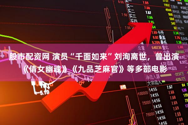 股市配资网 演员“千面如来”刘洵离世，曾出演《倩女幽魂》《九品芝麻官》等多部电影