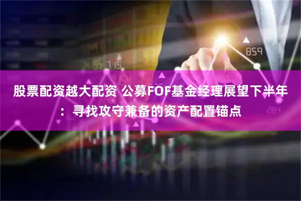 股票配资越大配资 公募FOF基金经理展望下半年：寻找攻守兼备的资产配置锚点